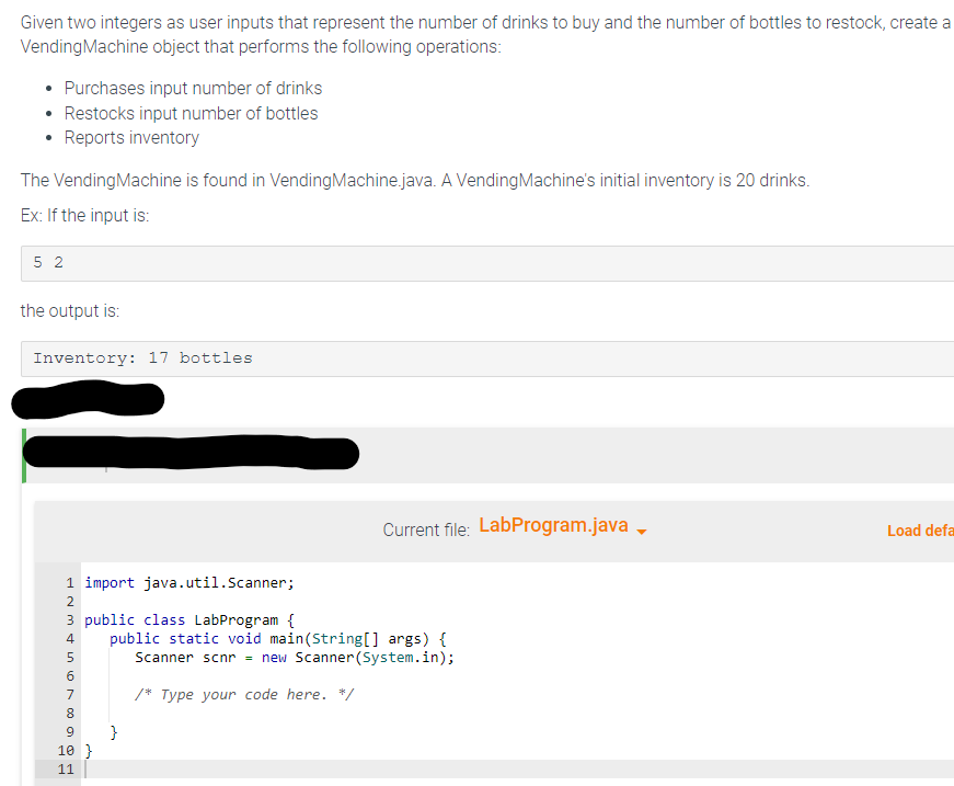 Given two integers as user inputs that represent the number of drinks to buy and the number of bottles to restock, create a
Vending Machine object that performs the following operations:
Purchases input number of drinks
• Restocks input number of bottles
Reports inventory
The Vending Machine is found in Vending Machine.java. A Vending Machine's initial inventory is 20 drinks.
Ex: If the input is:
52
the output is:
Inventory: 17 bottles
1 import java.util.Scanner;
2
3 public class LabProgram {
4
1600a A
5
7
8
9
10 }
11
Current file: LabProgram.java
public static void main(String[] args) {
Scanner scnr = new Scanner(System.in);
/* Type your code here. */
}
Load defa
