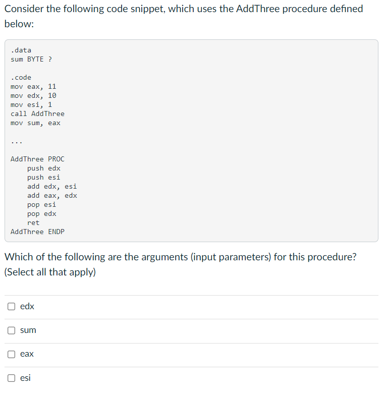 Consider the following code snippet, which uses the AddThree procedure defined
below:
.data
sum BYTE ?
.code
mov eax, 11
mov edx, 10
mov esi, 1
call AddThree
mov sum, eax
AddThree PROC
push edx
push esi
add edx, esi
add eax, edx
pop esi
pop edx
ret
AddThree ENDP
Which of the following are the arguments (input parameters) for this procedure?
(Select all that apply)
edx
sum
eax
O esi