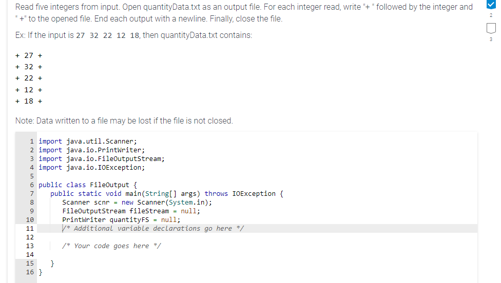 Read five integers from input. Open quantityData.txt as an output file. For each integer read, write "+"followed by the integer and
"+" to the opened file. End each output with a newline. Finally, close the file.
Ex: If the input is 27 32 22 12 18, then quantityData.txt contains:
+27 +
+ 32 +
+22+
+ 12 +
+18+
Note: Data written to a file may be lost if the file is not closed.
1 import java.util.Scanner;
2 import java.io.Printwriter;
3 import java.io.FileOutputStream;
4 import java.io.IOException;
5
6 public class FileOutput {
7
public static void main (String[] args) throws IOException {
Scanner scnr= new Scanner (System.in);
8
9
FileOutputStream fileStream = null;
10
11
12
13
14
15
16 }
}
PrintWriter quantityFS = null;
/* Additional variable declarations go here */
/* Your code goes here */
>~D~