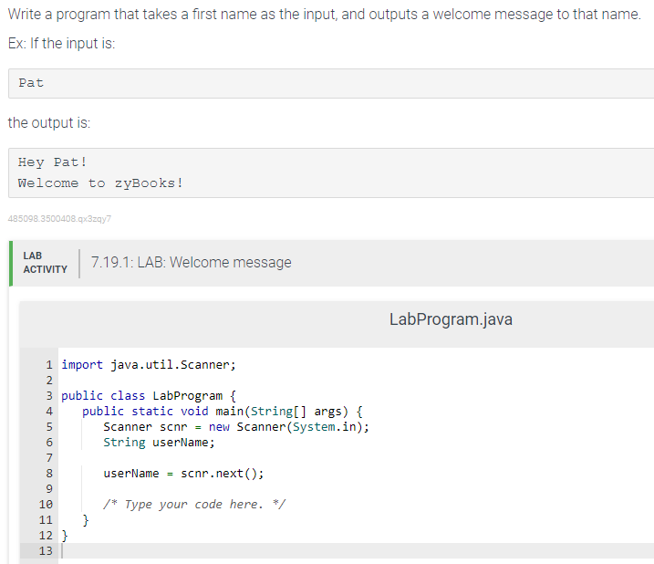 Write a program that takes a first name as the input, and outputs a welcome message to that name.
Ex: If the input is:
Pat
the output is:
Hey Pat!
Welcome to zyBooks!
485098.3500408.qx3zqy7
LAB
ACTIVITY
N&600 Nm
1 import java.util.Scanner;
3 public class LabProgram {
4 public static void main(String[] args) {
Scanner scnr = new Scanner(System.in);
String userName;
userName scnr.next();
/* Type your code here. */
2
PPP
5
7
8
9
10
11
12}
13
7.19.1: LAB: Welcome message
}
LabProgram.java