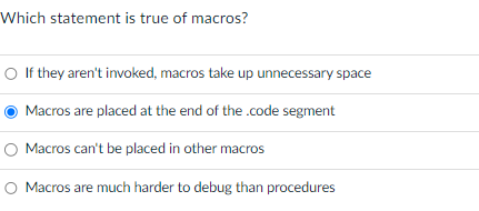 Which statement is true of macros?
O If they aren't invoked, macros take up unnecessary space
Macros are placed at the end of the .code segment
O Macros can't be placed in other macros
O Macros are much harder to debug than procedures