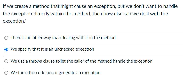 If we create a method that might cause an exception, but we don't want to handle
the exception directly within the method, then how else can we deal with the
exception?
There is no other way than dealing with it in the method
We specify that it is an unchecked exception
We use a throws clause to let the caller of the method handle the exception
O We force the code to not generate an exception