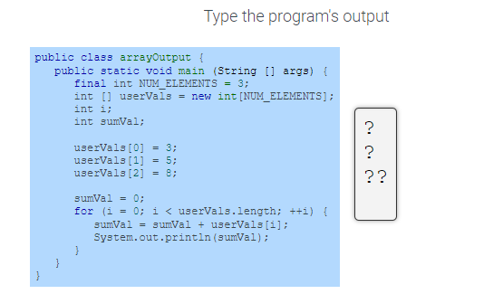 public class arrayOutput {
public static void main (String [] args) {
final int NUM_ELEMENTS = 3;
int[] userVals = new int [NUM_ELEMENTS];
int i;
int sumVal;
userVals [0] = 3;
userVals [1] = 5;
userVals [2] = 8;
Type the program's output
sumVal = 0;
for (i = 0; i < userVals.length; ++i) {
sumVal= sumVal + userVals [i];
System.out.println (sumVal);
}
?
?
??