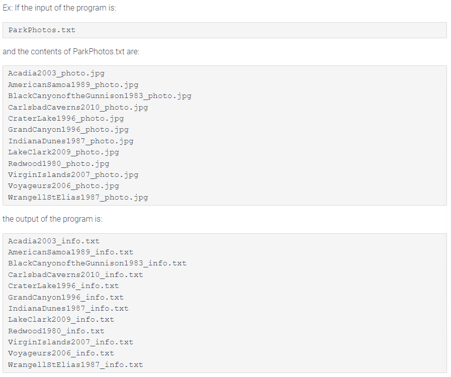 Ex: If the input of the program is:
ParkPhotos.txt
and the contents of ParkPhotos.txt are:
Acadia2003_photo.jpg
American Samoa1989_photo.jpg
BlackCanyonoftheGunnison1983_photo.jpg
CarlsbadCaverns 2010_photo.jpg
CraterLake1996_photo.jpg
Grand Canyon1996_photo.jpg
Indiana Dunes 1987_photo.jpg
Lake Clark2009_photo.jpg
Redwood1980_photo.jpg
Virgin Islands 2007_photo.jpg
Voyageurs2006_photo.jpg
WrangellStElias1987_photo.jpg
the output of the program is:
Acadia2003_info.txt
American Samoa1989_info.txt
BlackCanyonoftheGunnison1983_info.txt
CarlsbadCaverns2010_info.txt
CraterLake1996_info.txt
Grand Canyon1996_info.txt
Indiana Dunes 1987_info.txt
Lake Clark2009_info.txt
Redwood1980_info.txt
Virgin Islands 2007_info.txt
Voyageurs2006_info.txt
WrangellStElias1987_info.txt