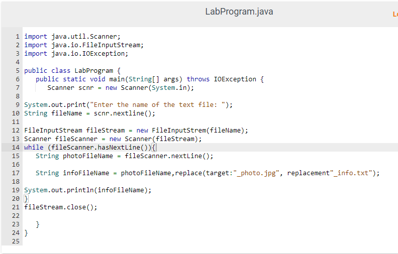 1 import java.util.Scanner;
2 import java.io.FileInputStream;
3 import java.io.IOException;
4
5 public class LabProgram {
6 public static void main(String[] args) throws IOException {
Scanner scnr = new Scanner(System.in);
7
8
9 System.out.print("Enter the name of the text file: ");
10 String fileName = scnr.nextline();
11
12 FileInputStream fileStream = new FileInputStrem(fileName);
13 Scanner fileScanner = new Scanner (fileStream);
14 while (fileScanner.hasNextLine()){
15
16
17
LabProgram.java
String photoFileName = fileScanner.nextLine();
String infoFileName = photoFileName, replace(target:"_photo.jpg", replacement"_info.txt");
18
19 System.out.println(infoFileName);
20 }
21 fileStream.close();
22
23 }
N N N
24}
25
Lo