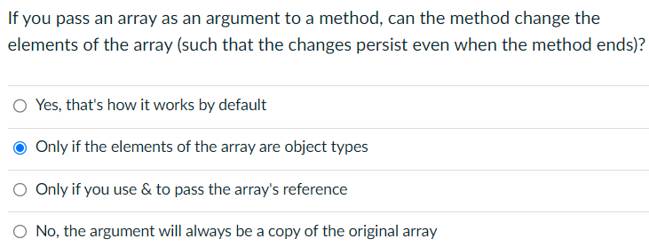 If you pass an array as an argument to a method, can the method change the
elements of the array (such that the changes persist even when the method ends)?
O Yes, that's how it works by default
Only if the elements of the array are object types
O Only if you use & to pass the array's reference
No, the argument will always be a copy of the original array