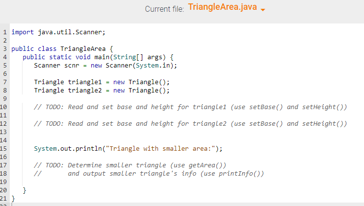 1 import java.util.Scanner;
3 public class TriangleArea {
INM&567 000
2
4
8
9
10
11
12
13
14
15
4567890
16
17
18
19
20
21 }
public static void main(String[] args) {
Scanner scnr = new Scanner(System.in);
}
Current file: TriangleArea.java
=
Triangle triangle1
new Triangle();
Triangle triangle2 = new Triangle();
// TODO: Read and set base and height for triangle1 (use setBase() and setHeight())
// TODO: Read and set base and height for triangle2 (use setBase() and setHeight())
System.out.println("Triangle with smaller area:");
// TODO: Determine smaller triangle (use getArea())
//
and output smaller triangle's info (use printInfo())