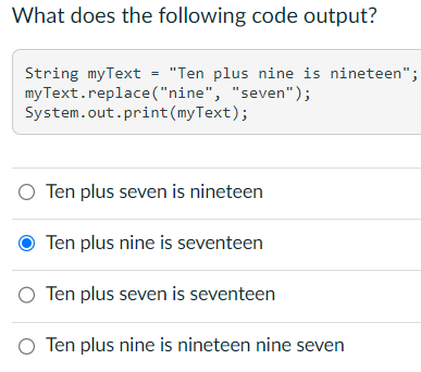 What does the following code output?
String myText = "Ten plus nine is nineteen";
myText.replace("nine", "seven");
System.out.print (myText);
O Ten plus seven is nineteen
Ten plus nine is seventeen
O Ten plus seven is seventeen
O Ten plus nine is nineteen nine seven