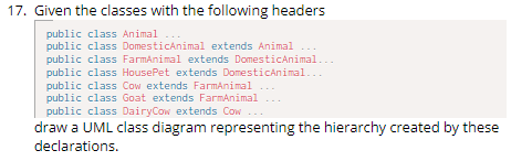 17. Given the classes with the following headers
public class Animal
public class DomesticAnimal extends Animal
public class FarmAnimal extends DomesticAnimal...
public class HousePet extends DomesticAnimal...
public class Cow extends FarmAnimal ...
public class Goat extends FarmAnimal
public class Dairy Cow extends Cow ...
draw a UML class diagram representing the hierarchy created by these
declarations.