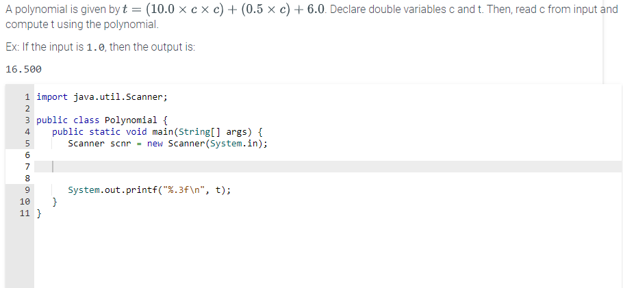 A polynomial is given by t = (10.0 x cx c) + (0.5 × c) + 6.0. Declare double variables c and t. Then, read c from input and
compute t using the polynomial.
Ex: If the input is 1.0, then the output is:
16.500
1 import java.util.Scanner;
3 public class Polynomial {
INM&00
2
4
5
6
7
8
9
10
11}
public static void main(String[] args) {
Scanner scnr = new Scanner(System.in);
}
System.out.printf("%.3f\n", t);