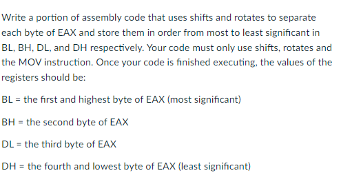 Write a portion of assembly code that uses shifts and rotates to separate
each byte of EAX and store them in order from most to least significant in
BL, BH, DL, and DH respectively. Your code must only use shifts, rotates and
the MOV instruction. Once your code is finished executing, the values of the
registers should be:
BL = the first and highest byte of EAX (most significant)
BH = the second byte of EAX
DL = the third byte of EAX
DH = the fourth and lowest byte of EAX (least significant)