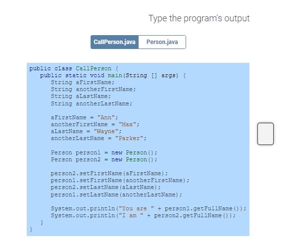 CallPerson.java Person.java
Type the program's output
public class CallPerson (
public static void main(String [] args) {
String aFirstName;
String anotherFirstName;
String aLastName;
String anotherLastName;
aFirstName = "Ann";
anotherFirstName = "Max";
aLastName = "Wayne";
anotherLastName = "Parker";
Person personl = new Person ();
Person person2 = new Person ();
person2.setFirstName (aFirstName);
person1.setFirstName (anotherFirstName);
person2.setLastName (aLastName);
person1.setLastName (anotherLastName);
System.out.println("You are " + personl.getFullName());
System.out.println("I am + person2.getFullName () );