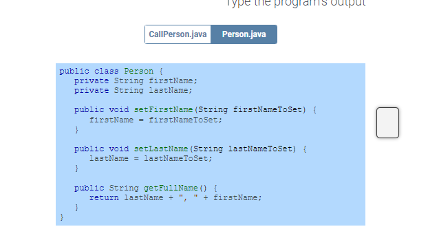 public class Person {
}
CallPerson.java Person.java
private String firstName;
private String lastName;
Type pro
public void setFirstName (String firstName To Set) {
firstName = firstNameToSet;
}
}
public void setLastName (String lastNameToSet) {
lastName = lastNameToSet;
public String getFullName () {
return lastName +
+
firstName;