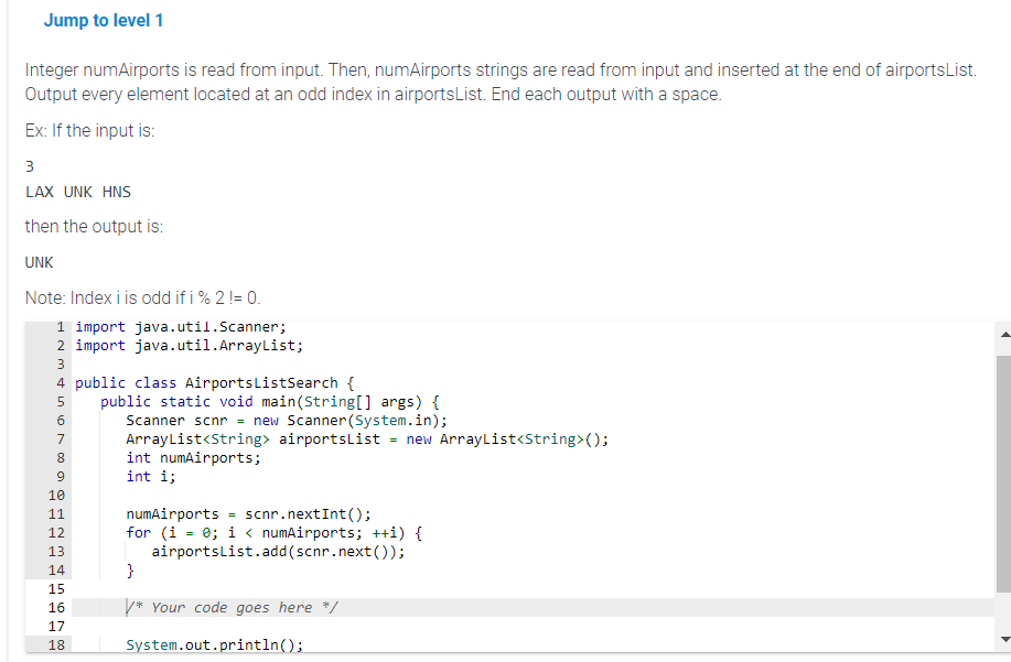 Jump to level 1
Integer numAirports is read from input. Then, numAirports strings are read from input and inserted at the end of airportsList.
Output every element located at an odd index in airportsList. End each output with a space.
Ex: If the input is:
3
LAX UNK HNS
then the output is:
UNK
Note: Index iis odd if i % 2 != 0.
1 import java.util.Scanner;
2 import java.util.ArrayList;
3
4 public class AirportslistSearch {
5 public static void main(String[] args) {
6
Scanner scnr = new Scanner(System.in);
7
ArrayList<String> airportsList =
= new ArrayList<String>();
8
int numAirports;
9
int i;
10
11
12
13
14
15
16
17
18
numAirports
scnr.nextInt();
for (i = 0; i < numAirports; ++i) {
airportsList.add(scnr.next());
=
}
/* Your code goes here */
System.out.println();