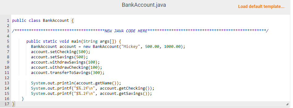 1 public class BankAccount {
IN45N89
2
3/***
6
7
10
11
12
13
14
15
16
17 }
555588
BankAccount.java
********NEW JAVA CODE HERE
public static void main(String args[]) {
BankAccount account = new BankAccount ("Mickey", 500.00, 1000.00);
account.setChecking (500);
account.setSavings (500);
account.withdrawSavings (100);
account.withdrawChecking(100);
account.transfer ToSavings (300);
System.out.println(account.getName());
System.out.printf("$ %.2f\n", account.getChecking());
System.out.printf("$ %.2f\n", account.getSavings());
Load default template...
*******/