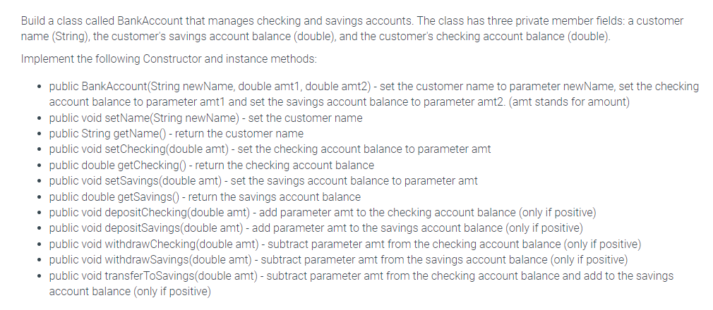 Build a class called BankAccount that manages checking and savings accounts. The class has three private member fields: a customer
name (String), the customer's savings account balance (double), and the customer's checking account balance (double).
Implement the following Constructor and instance methods:
• public BankAccount(String newName, double amt1, double amt2) - set the customer name to parameter newName, set the checking
account balance to parameter amt1 and set the savings account balance to parameter amt2. (amt stands for amount)
• public void setName(String new Name) - set the customer name
• public String getName() - return the customer name
public void setChecking(double amt) - set the checking account balance to parameter amt
• public double getChecking() - return the checking account balance
• public void setSavings (double amt) - set the savings account balance to parameter amt
public double getSavings() - return the savings account balance
public void depositChecking(double amt) - add parameter amt to the checking account balance (only if positive)
public void depositSavings(double amt) - add parameter amt to the savings account balance (only if positive)
• public void withdrawChecking (double amt) - subtract parameter amt from the checking account balance (only if positive)
• public void withdrawSavings(double amt) - subtract parameter amt from the savings account balance (only if positive)
public void transfer ToSavings(double amt) - subtract parameter amt from the checking account balance and add to the savings
account balance (only if positive)