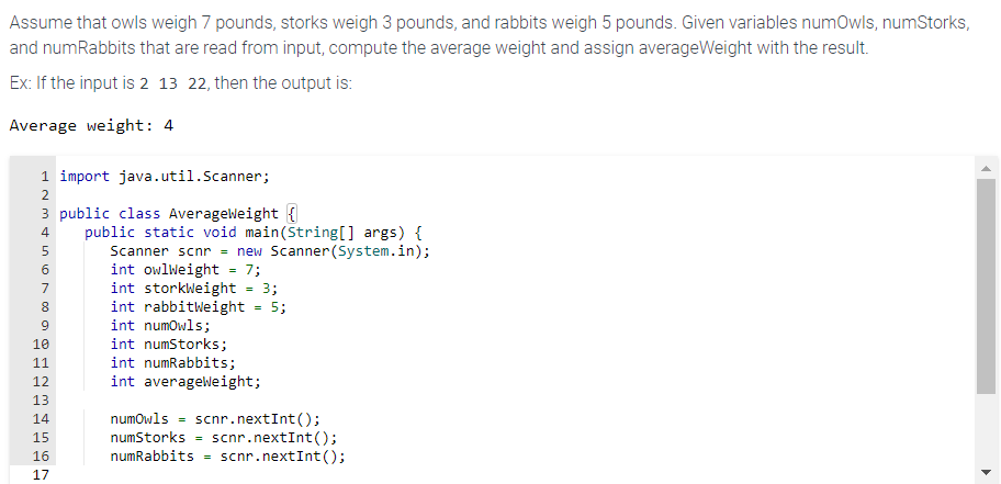 Assume that owls weigh 7 pounds, storks weigh 3 pounds, and rabbits weigh 5 pounds. Given variables numOwls, numStorks,
and numRabbits that are read from input, compute the average weight and assign averageWeight with the result.
Ex: If the input is 2 13 22, then the output is:
Average weight: 4
1 import java.util.Scanner;
2
3 public class AverageWeight {
456789BnMENU11
10
12
13
17
public static void main(String[] args) {
Scanner scnr = new Scanner(System.in);
int owlWeight 7;
int storkWeight = 3;
int rabbitWeight
5;
int numOwls;
int numStorks;
int numRabbits;
int averageWeight;
=
numOwls scnr.nextInt();
numStorks scnr.nextInt();
numRabbits scnr.nextInt ();
=
=