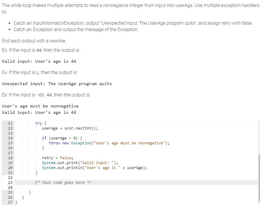 The while loop makes multiple attempts to read a nonnegative integer from input into userAge. Use multiple exception handlers
to:
Catch an InputMismatchException, output "Unexpected input: The UserAge program quits", and assign retry with false.
• Catch an Exception and output the message of the Exception.
End each output with a newline.
Ex: If the input is 44, then the output is:
Valid input: User's age is 44
Ex: If the input is L, then the output is:
Unexpected input: The UserAge program quits
Ex: If the input is -65 44, then the output is:
User's age must be nonnegative
Valid input: User's age is 44
11
12
13
14
29999999
15
16
17
18
19
20
21
22
23
24
25
26 }
27 }
}
try {
userAge scnr.next Int();
if (userAge < 0) {
throw new Exception ("User's age must be nonnegative");
}
retry = false;
System.out.print("Valid input: ");
System.out.println("User's age is + userAge);
}
/* Your code goes here */