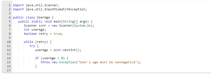 1 import java.util.Scanner;
2 import java.util.InputMismatchException;
3
4 public class UserAge {
5 public static void main(String[] args) {
Scanner scnr = new Scanner (System.in);
int userAge;
boolean retry true;
LO
6
7
0096
8
10
11
PPPPBERR
12
Vas A WN
13
14
15
16
17
while (retry) {
try {
userAge = scnr.nextInt ();
if (userAge < 0) {
throw new Exception ("User's age must be nonnegative");
}