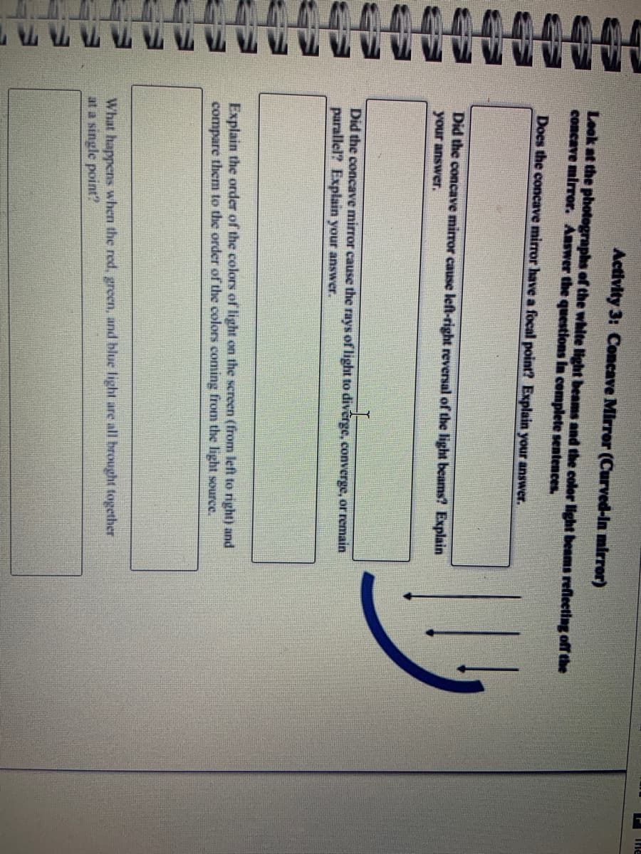 The
Activity 3: Concave Mirror (Curved-In mirror)
Look at the photographs of the white light beams and the color light benms reflecting off the
concave mirror. Answer the questions in complete sentences
Does the concave mirror have a focal point? Explain your answer.
Did the concave mirror cause left-right reversal of the light beams? Explain
your answer.
Did the concave mirror cause the rays of light to divêrge, converge, or remain
parallel? Explain your answer.
Explain the order of the colors of light on the screen (from left to right) and
compare them to the order of the colors coming from the light source.
What happens when the red, green, and blue light are all brought together
at a single point?
