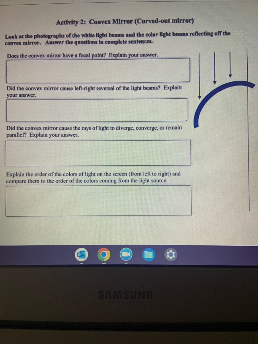 Activity 2: Convex Mirror (Curved-out mirror)
Look at the photographs of the white light beams and the color light beams reflecting off the
convex mirror. Answer the questions in complete sentences.
Does the convex mirror have a focal point? Explain your answer.
Did the convex mirror cause left-right reversal of the light beams? Explain
your answer.
Did the convex mirror cause the rays of light to diverge, converge, or remain
parallel? Explain your answer.
Explain the order of the colors of light on the screen (from left to right) and
compare them to the order of the colors coming from the light source.
SAMSUNG
