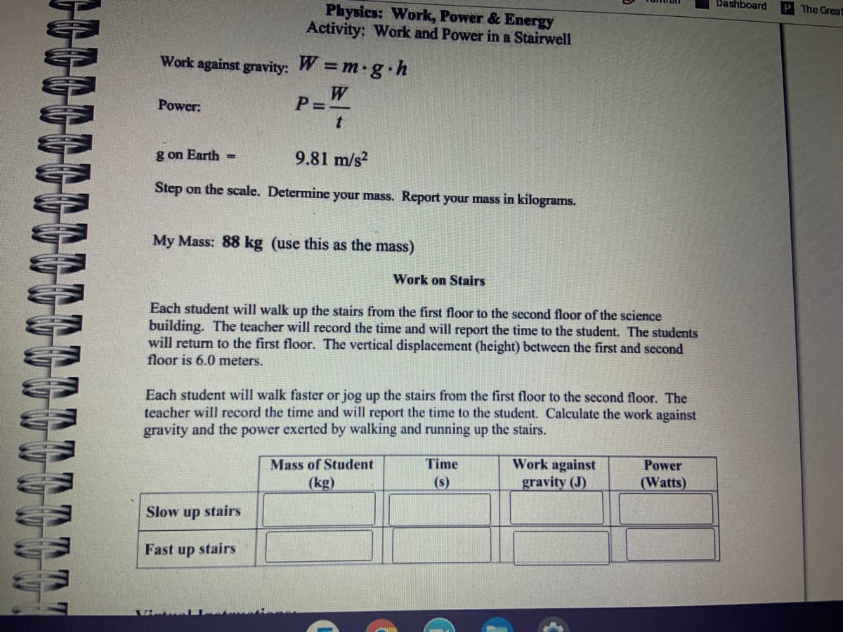 Dashboard
The Great
Physics: Work, Power & Energy
Activity; Work and Power in a Stairwell
Work against gravity: W =m g.h
W
P=-
Power:
g on Earth =
9.81 m/s?
Step on the scale. Determine your mass. Report your mass in kilograms.
My Mass: 88 kg (use this as the mass)
Work on Stairs
Each student will walk up the stairs from the first floor to the second floor of the science
building. The teacher will record the time and will report the time to the student. The students
will return to the first floor. The vertical displacement (height) between the first and second
floor is 6.0 meters.
Each student will walk faster or jog up the stairs from the first floor to the second floor. The
teacher will record the time and will report the time to the student. Calculate the work against
gravity and the power exerted by walking and running up the stairs.
Work against
gravity (J)
Mass of Student
Time
Power
(kg)
(s)
(Watts)
Slow up stairs
Fast up stairs
