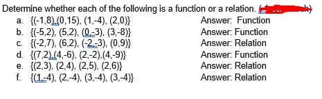 Determine whether each of the following is a function or a relation.
a. {(-1,8),(0,15), (1,-4), (2,0)}
b. {(-5,2), (5,2), (0,-3), (3,-8)}
c. {(-2,7), (6,2), (-2-3). (0,9)}
d. {(7,2),(4,-6), (2,-2).(4,-9)}
е. {(2,3), (2,4), (2,5), (2,6)}
f. {(1-4), (2,-4), (3,-4), (3,-4)}
Answer: Function
Answer: Function
Answer: Relation
Answer: Function
Answer: Relation
Answer: Relation
