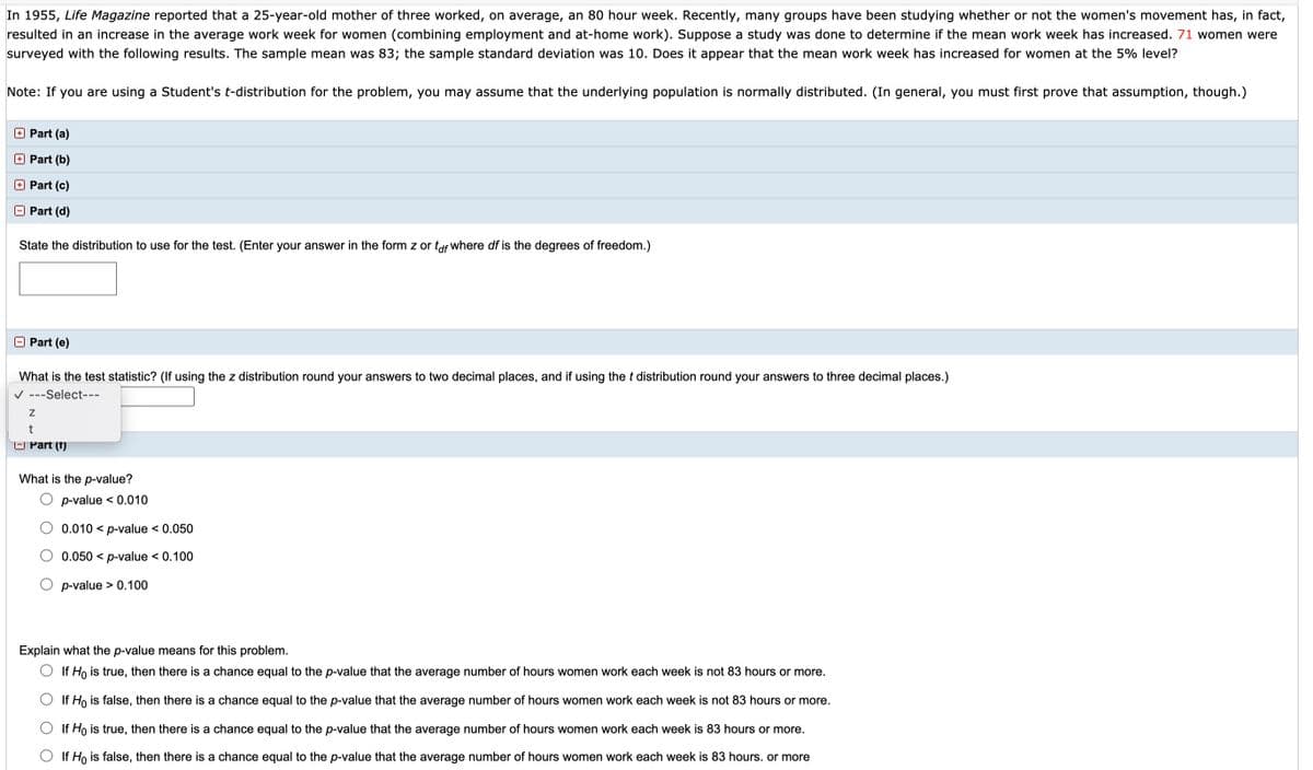 In 1955, Life Magazine reported that a 25-year-old mother of three worked, on average, an 80 hour week. Recently, many groups have been studying whether or not the women's movement has, in fact,
resulted in an increase in the average work week for women (combining employment and at-home work). Suppose a study was done to determine if the mean work week has increased. 71 women were
surveyed with the following results. The sample mean was 83; the sample standard deviation was 10. Does it appear that the mean work week has increased for women at the 5% level?
Note: If you are using a Student's t-distribution for the problem, you may assume that the underlying population is normally distributed. (In general, you must first prove that assumption, though.)
O Part (a)
O Part (b)
Part (c)
Part (d)
State the distribution to use for the test. (Enter your answer in the form z or tof where df is the degrees of freedom.)
Part (e)
What is the test statistic? (If using the z distribution round your answers to two decimal places, and if using the t distribution round your answers to three decimal places.)
V ---Select---
O Part (f)
What is the p-value?
p-value < 0.010
0.010 < p-value < 0.050
0.050 < p-value < 0.100
p-value > 0.100
Explain what the p-value means for this problem.
O If Ho is true, then there is a chance equal to the p-value that the average number of hours women work each week is not 83 hours or more.
If Ho is false, then there is a chance equal to the p-value that the average number of hours women work each week is not 83 hours or more.
If Ho is true, then there is a chance equal to the p-value that the average number of hours women work each week is 83 hours or more.
If Ho is false, then there is a chance equal to the p-value that the average number of hours women work each week is 83 hours. or more

