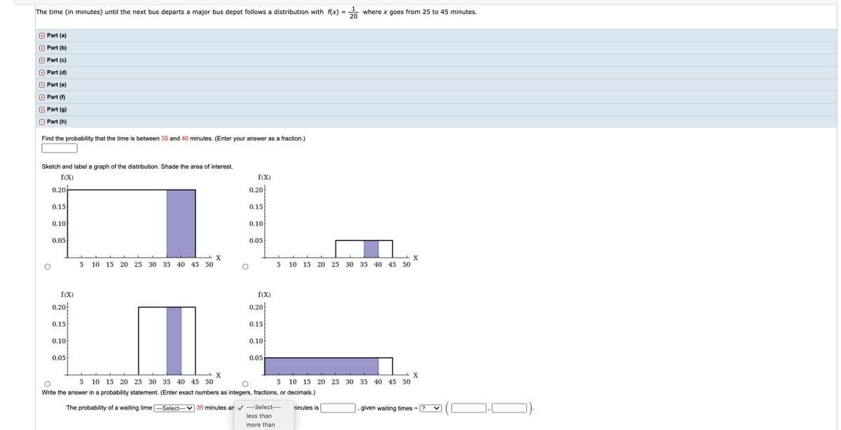 1
where x goes from 25 to 45 minutes.
20
The time (in minutes) until the next bus departs a major bus depot follows a distribution with f(x)
+ Part (a)
+ Part (b)
+ Part (c)
+ Part (d)
+ Part (e)
+ Part (f)
+ Part (g)
Part (h)
Find the probability that the time is between 35 and 40 minutes. (Enter your answer as a fraction.)
Sketch and label a graph of the distribution. Shade the area of interest.
f(X)
f(X)
0.20
0.20
0.15
0.15
0.10
0.10
0.05
0.05
10 15 20 25 30 35 40 45 50
10 15 20 25 30 35 40 45 50
f(X)
f(X)
0.20
0.20
0.15
0.15
0.10
0.10
0.05
0.05
5
10 15 20 25 30 35 40 45 50
10 15 20 25 30 35 40 45 50
Write the answer in a probability statement. (Enter exact numbers as integers, fractions, or decimals.)
The probability of a waiting time ---Select--- ♥ 35 minutes an v ---Select---
ninutes is
given waiting times - ?
less than
more than
