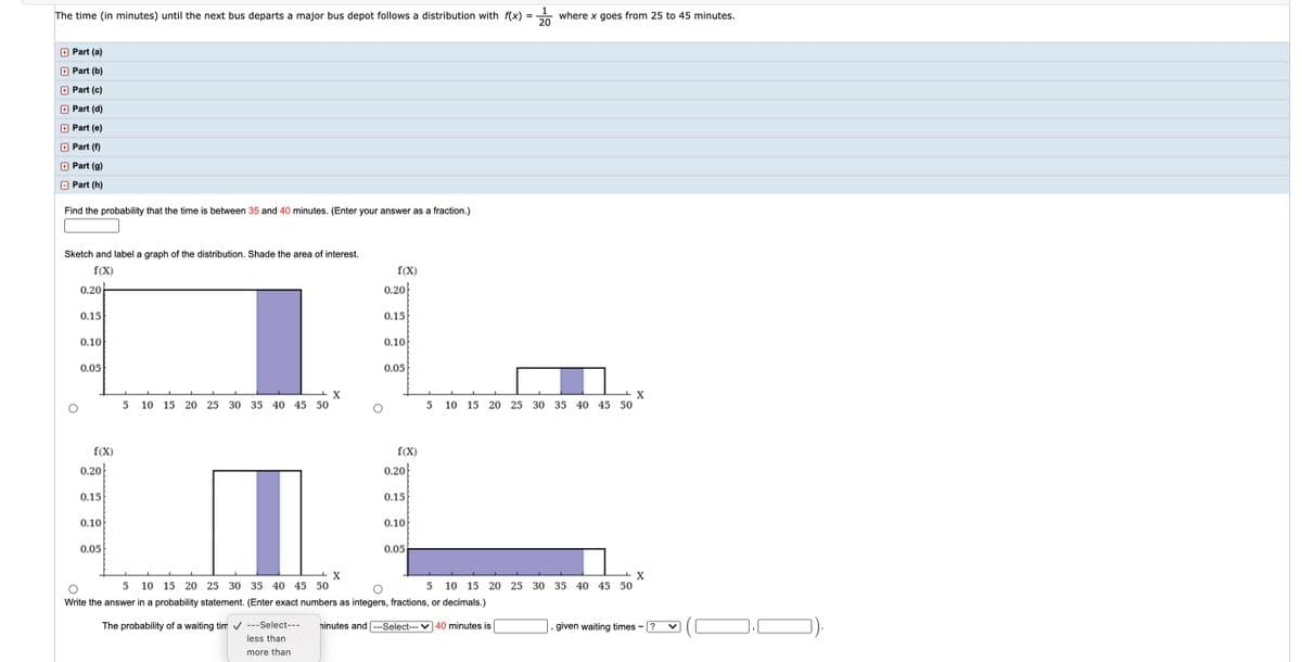 1
where x goes from 25 to 45 minutes.
20
The time (in minutes) until the next bus departs a major bus depot follows a distribution with f(x)
+ Part (a)
+ Part (b)
+ Part (c)
+ Part (d)
+ Part (e)
+ Part (f)
Part (g)
O Part (h)
Find the probability that the time is between 35 and 40 minutes. (Enter your answer as a fraction.)
Sketch and label a graph of the distribution. Shade the area of interest.
f(X)
f(X)
0.20-
0.20
0.15
0.15
0.10
0.10
0.05
0.05
10
15
20
25 30 35 40 45 50
10 15 20 25 30 35 40 45 50
f(X)
f(X)
0.20
0.20
0.15
0.15
0.10
0.10
0.05
0.05
10 15 20 25 30 35 40 45 50
10 15 20 25 30 35 40 45 50
Write the answer in a probability statement. (Enter exact numbers as integers, fractions, or decimals.)
The probability of a waiting tim v ---Select---
ninutes and
--Select--- V 40 minutes is
given waiting times -
?
less than
more than

