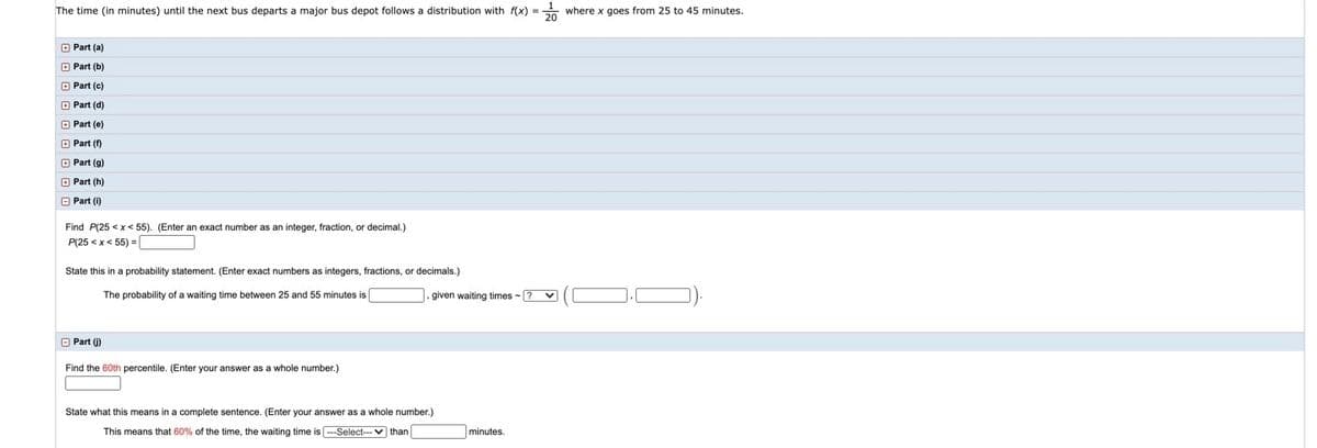 The time (in minutes) until the next bus departs a major bus depot follows a distribution with f(x) =
where x goes from 25 to 45 minutes.
O Part (a)
O Part (b)
O Part (c)
O Part (d)
O Part (e)
O Part (f)
O Part (g)
O Part (h)
O Part (i)
Find P(25 < x< 55). (Enter an exact number as an integer, fraction, or decimal.)
P(25 < x< 55) =
State this in a probability statement. (Enter exact numbers as integers, fractions, or decimals.)
The probability of a waiting time between 25 and 55 minutes is
. given waiting times -? v
O Part (j)
Find the 60th percentile. (Enter your answer as a whole number.)
State what this means in a complete sentence. (Enter your answer as a whole number.)
This means that 60% of the time, the waiting time is --Select--v than
minutes.
