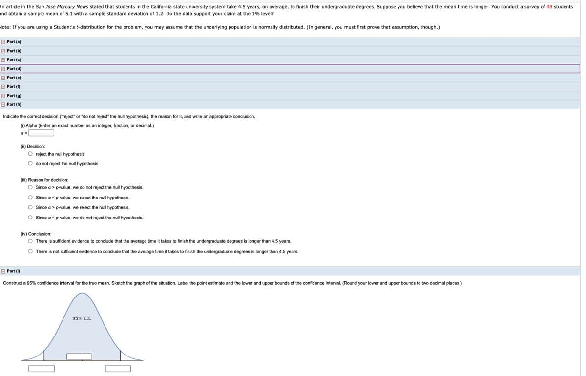 An article in the San Jose Mercury News stated that students in the California state university system take 4.5 years, on average, to finish their undergraduate degrees. Suppose you believe that the mean time is longer. You conduct a survey of 48 students
and obtain a sample mean of 5.1 with a sample standard deviation of 1.2. Do the data support your claim at the 1% level?
Note: If you are using a Student's t-distribution for the problem, you may assume that the underlying population is normally distributed. (In general, you must first prove that assumption, though.)
+ Part (a)
+ Part (b)
+ Part (c)
+ Part (d)
+ Part (e)
+ Part (f)
+ Part (g)
O Part (h)
Indicate the correct decision ("reject" or "do not reject" the null hypothesis), the reason for it, and write an appropriate conclusion.
(i) Alpha (Enter an exact number as an integer, fraction, or decimal.)
a =
(ii) Decision:
O reject the null hypothesis
O do not reject the null hypothesis
(iii) Reason for decision:
O Since a > p-value, we do not reject the null hypothesis.
O Since a < p-value, we reject the null hypothesis.
O Since a > p-value, we reject the null hypothesis.
O Since a < p-value, we do not reject the null hypothesis.
(iv) Conclusion:
O There is sufficient evidence to conclude that the average time it takes to finish the undergraduate degrees is longer than 4.5 years.
O There is not sufficient evidence to conclude that the average time it takes to finish the undergraduate degrees is longer than 4.5 years.
O Part (i)
Construct a 95% confidence interval for the true mean. Sketch the graph of the situation. Label the point estimate and the lower and upper bounds of the confidence interval. (Round your lower and upper bounds to two decimal places.)
95% C.I.
