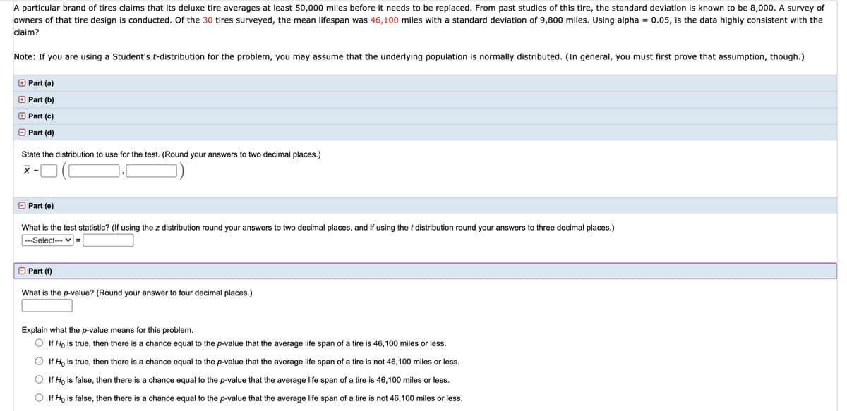 A particular brand of tires claims that its deluxe tire averages at least 50,000 miles before it needs to be replaced. From past studies of this tire, the standard deviation is known to be 8,000. A survey of owners of that tire design is conducted. Of the 30 tires surveyed, the mean lifespan was 46,100 miles with a standard deviation of 9,800 miles. Using alpha = 0.05, is the data highly consistent with the claim?

Note: If you are using a Student's t-distribution for the problem, you may assume that the underlying population is normally distributed. (In general, you must first prove that assumption, though.)

---

### Parts of the Problem:

**Part (a):**
(Not specified in the provided text.)

**Part (b):**
(Not specified in the provided text.)

**Part (c):**
(Not specified in the provided text.)

---

**Part (d):**

**State the distribution to use for the test.** (Round your answers to two decimal places.)

\[
\bar{X} \sim ( \text{Answer: } \_\_\_\_\_\_\_ , \_\_\_\_\_\_\_ )
\]

---

**Part (e):**

**What is the test statistic?** (If using the z distribution round your answers to two decimal places, and if using the t distribution round your answers to three decimal places.)

\[ \text{Select the distribution: } \_\_\_\_\_\_\_ = \]

---

**Part (f):**

**What is the p-value?** (Round your answer to four decimal places.)

\[ \_\_\_\_\_ \]

**Explain what the p-value means for this problem.**

- O If \( H_0 \) is true, then there is a chance equal to the p-value that the average life span of a tire is 46,100 miles or less.
- O If \( H_0 \) is true, then there is a chance equal to the p-value that the average life span of a tire is not 46,100 miles or less.
- O If \( H_0 \) is false, then there is a chance equal to the p-value that the average life span of a tire is 46,100 miles or less.
- O If \( H_0 \) is false, then there is a chance equal to the p-value that the average life