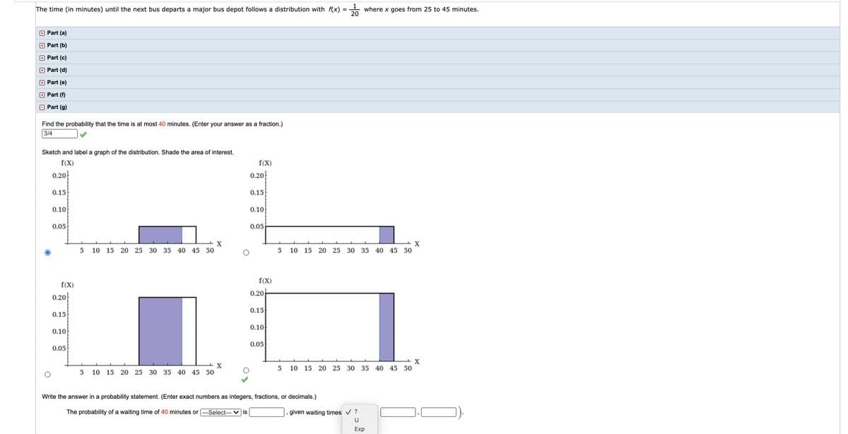 1
where x goes from 25 to 45 minutes.
20
The time (in minutes) until the next bus departs a major bus depot follows a distribution with f(x)
Part (a)
+ Part (b)
+ Part (c)
+ Part (d)
+ Part (e)
O Part (f)
O Part (g)
Find the probability that the time is at most 40 minutes. (Enter your answer as a fraction.)
3/4
Sketch and label a graph of the distribution. Shade the area of interest.
f(X)
f(X)
0.20
0.20
0.15
0.15
0.10
0.10
0.05
0.05
10
15 20 25 30 35 40 45 50
10
15 20 25 30 35 40 45 50
f(X)
f(X)
0.20
0.20
0.15
0.15
0.10
0.10
0.05
0.05
X
10 15 20 25 30 35 40 45 50
5
10
15 20 25
30 35 40 45 50
Write the answer in a probability statement. (Enter exact numbers as integers, fractions, or decimals.)
The probability of a waiting time of 40 minutes or ---Select--- ♥ is
given waiting times v ?
U
Exp
