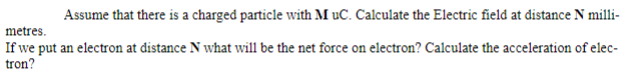 Assume that there is a charged particle with M uC. Calculate the Electric field at distance N milli-
metres.
If we put an electron at distance N what will be the net force on electron? Calculate the acceleration of elec-
tron?
