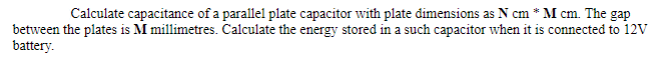 Calculate capacitance of a parallel plate capacitor with plate dimensions as N cm * M cm. The gap
between the plates is M millimetres. Calculate the energy stored in a such capacitor when it is connected to 12V
battery.
