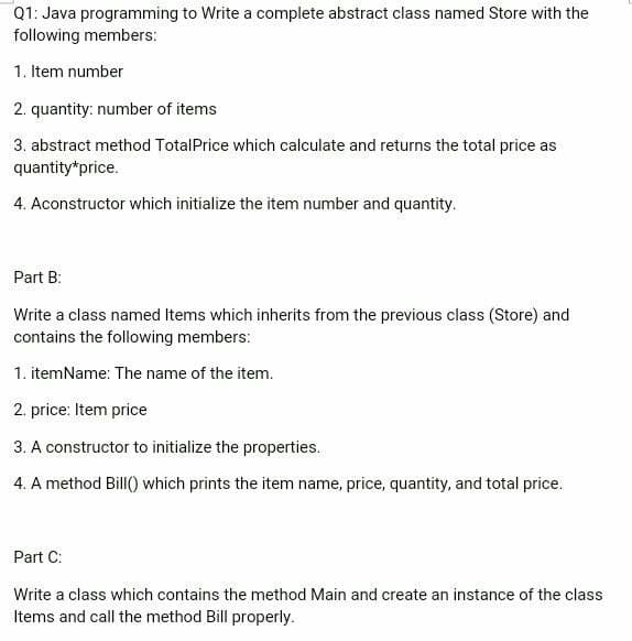 Q1: Java programming to Write a complete abstract class named Store with the
following members:
1. Item number
2. quantity: number of items
3. abstract method TotalPrice which calculate and returns the total price as
quantity*price.
4. Aconstructor which initialize the item number and quantity.
Part B:
Write a class named Items which inherits from the previous class (Store) and
contains the following members:
1. itemName: The name of the item.
2. price: Item price
3. A constructor to initialize the properties.
4. A method Bill() which prints the item name, price, quantity, and total price.
Part C:
Write a class which contains the method Main and create an instance of the class
Items and call the method Bill properly.
