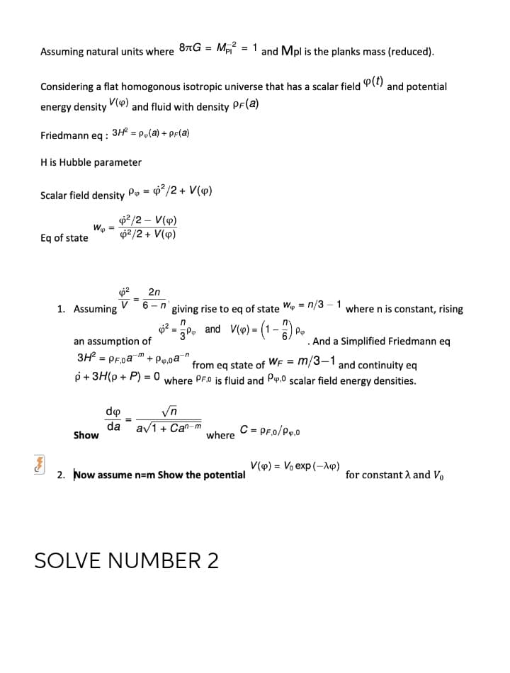 Assuming natural units where 8TG = M = 1 and Mpl is the planks mass (reduced).
Considering a flat homogonous isotropic universe that has a scalar field P() and potential
energy density V9) and fluid with density PF(a)
Friedmann eg : 3H =
= Pola) +
+ PF(a)
H is Hubble parameter
Scalar field density Pe = 0*/2 + V(4)
p2/2 – V(4)
We
62/2 + V(v)
Eq of state
2n
V
1. Assuming
-n' giving rise to eq of state We = n/3 – 1 where n is constant, rising
30. and V(o) = (1-) P.
an assumption of
. And a Simplified Friedmann eq
3H? = PF.oa¯ + P„,oa¯"
from eq state of WF = m/3–1 and continuity eq
where PF.0 is fluid and Po.0 scalar field energy densities.
p+ 3H(p + P) = 0
%3D
Vn
da av1+ Ca"-m
do
C = PF.0/P.0
Show
where
V(9) = Vo exp (-Ap)
2. Now assume n=m Show the potential
for constant A and Vo
SOLVE NUMBER 2
