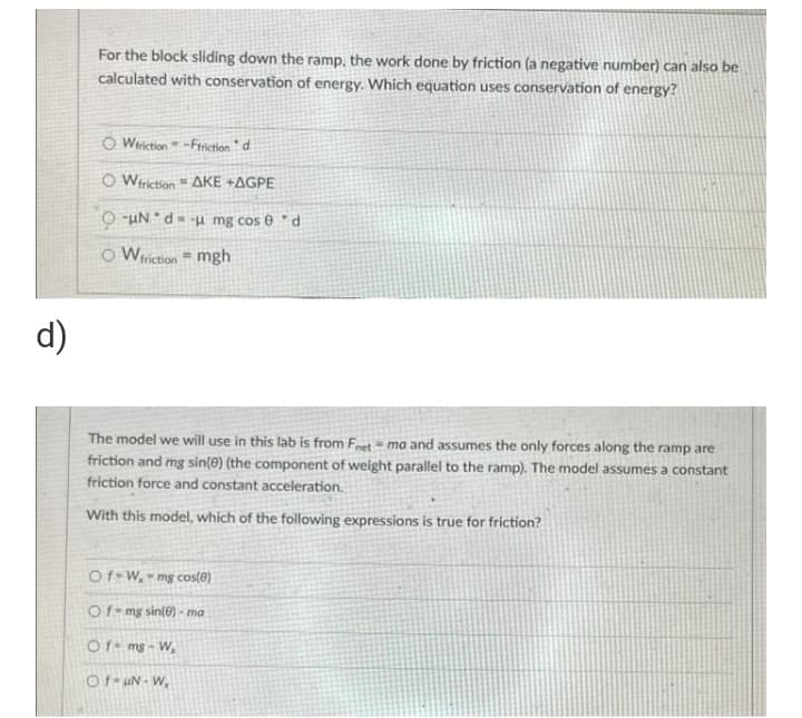 For the block sliding down the ramp, the work done by friction (a negative number) can also be
calculated with conservation of energy. Which equation uses conservation of energy?
O Wriction -Friction " d
O Wriction AKE +AGPE
O -uN "d= -u mg cos 0 * d
O Wiriction = mgh
d)
The model we will use in this lab is from Fnet = ma and assumes the only forces along the ramp are
friction and mg sin(0) (the component of weight parallel to the ramp). The model assumes a constant
friction force and constant acceleration.
With this model, which of the following expressions is true for friction?
Of-W, -mg cos(0)
Of- mg sin(e) - ma
Of- mg - W,
Of- uN- W,
