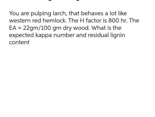 You are pulping larch, that behaves a lot like
western red hemlock. The H factor is 800 hr. The
EA = 22gm/100 gm dry wood. What is the
expected kappa number and residual lignin
content
