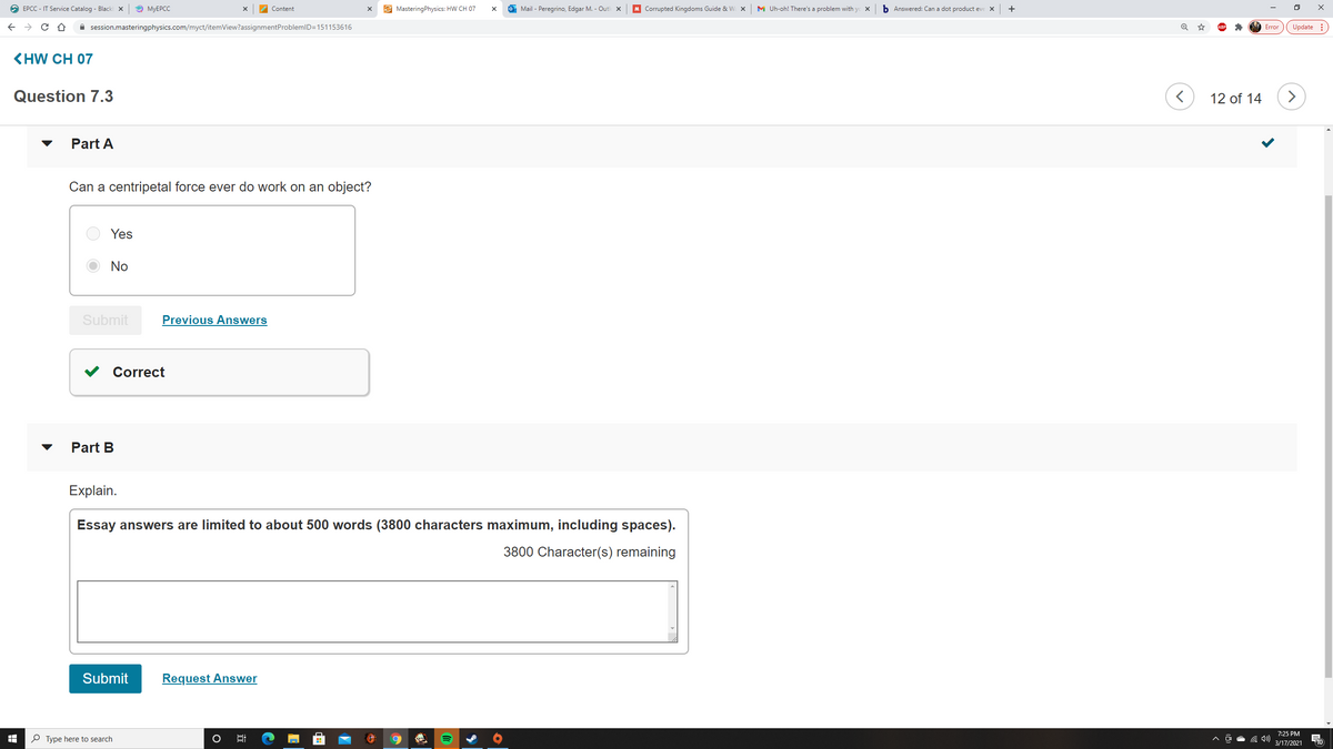O EPCC - IT Service Catalog - Black X
O MYEPCC
Content
E MasteringPhysics: HW CH 07
O Mail - Peregrino, Edgar M. - Outl x
M Corrupted Kingdoms Guide & W
M Uh-oh! There's a problem with yc x
b Answered: Can a dot product eve X
+
A session.masteringphysics.com/myct/itemView?assignmentProblemID=151153616
Update :
Error
KHW CH 07
Question 7.3
12 of 14
>
Part A
Can a centripetal force ever do work on an object?
Yes
No
Submit
Previous Answers
Correct
Part B
Explain.
Essay answers are limited to about 500 words (3800 characters maximum, including spaces).
3800 Character(s) remaining
Submit
Request Answer
7:25 PM
P Type here to search
10
3/17/2021
