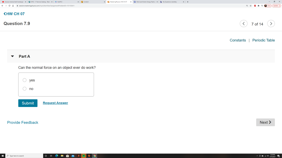 O Hemtai memes that'll endanger X
O EPCC - IT Service Catalog - Black x
O MYEPCC
E MasteringPhysics: HW CH 07
Q Work and Kinetic Energy Flashcar x
b My Questions | bartleby
+
Content
A session.masteringphysics.com/myct/itemView?assignmentProblemID=151153611
Update :
Error
KHW CH 07
Question 7.9
7 of 14
Constants | Periodic Table
Part A
Can the normal force on an object ever do work?
yes
no
Submit
Request Answer
Provide Feedback
Next >
5:29 PM
P Type here to search
3/16/2021
