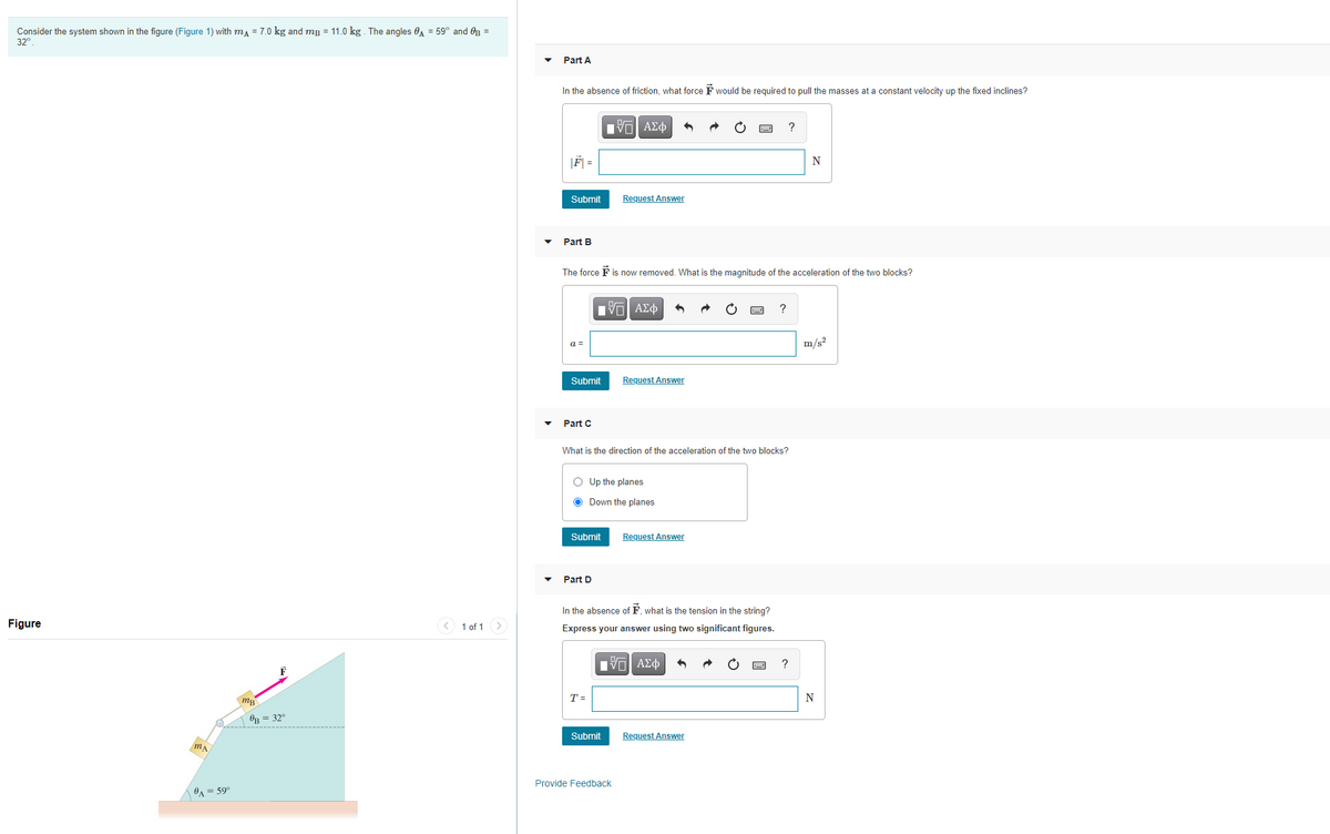 Consider the system shown in the figure (Figure 1) with ma = 7.0 kg and mg = 11.0 kg . The angles e = 59° and Og =
32°
Part A
In the absence of friction, what force F would be required to pull the masses at a constant velocity up the fixed inclines?
?
|F =
N
Submit
Request Answer
Part B
The force F is now removed. What is the magnitude of the acceleration of the two blocks?
HVα ΑΣφ
a =
m/s?
Submit
Request Answer
Part C
What is the direction of the acceleration of the two blocks?
O Up the planes
O Down the planes
Submit
Request Answer
Part D
In the absence of F, what is the tension in the string?
Figure
< 1 of 1 >
Express your answer using two significant figures.
Hνα ΑΣφ
?
T =
N
OB = 32°
Submit
Request Answer
Provide Feedback
OA = 59°
