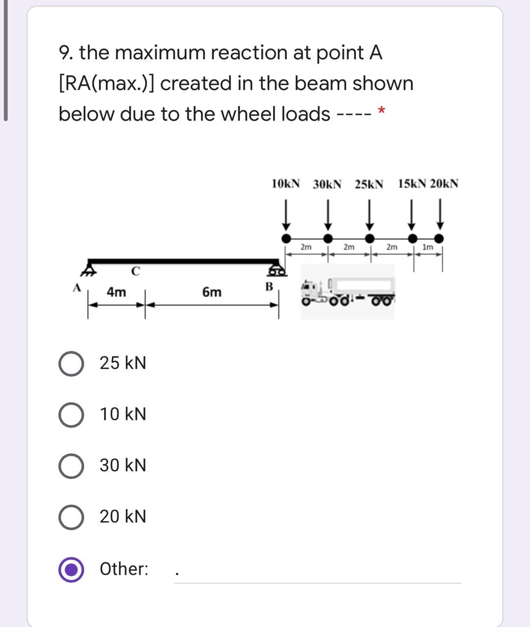 9. the maximum reaction at point A
[RA(max.)] created in the beam shown
below due to the wheel loads
10kN 30KN 25KN
15kN 20kN
2m
2m
2m
1m
В
4m
6m
O 25 kN
10 kN
30 kN
20 kN
Other:
