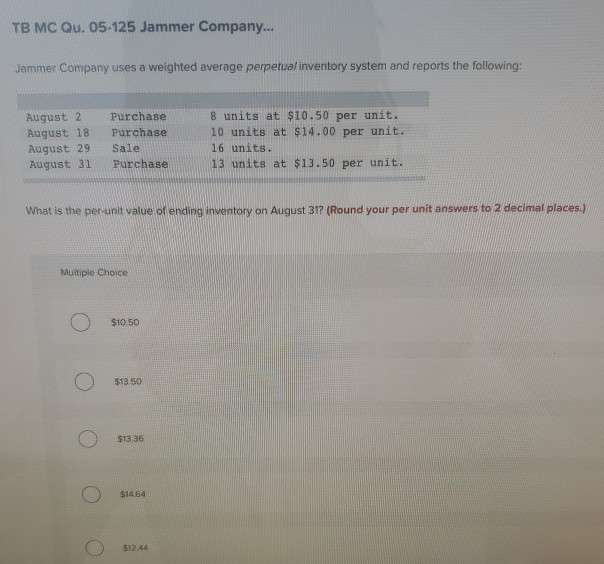 TB MC Qu. 05-125 Jammer Company...
Jammer Company uses a weighted average perpetual inventory system and reports the following:
August 2
August 18
August 29
August 31
Purchase
Purchase
Sale
Purchase
What is the per-unit value of ending inventory on August 31? (Round your per unit answers to 2 decimal places.)
Multiple Choice
$10.50
$13.50
$13.36
$14.64
8 units at $10.50 per unit.
10 units at $14.00 per unit.
16 units.
13 units at $13.50 per unit.
$12.44