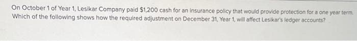 On October 1 of Year 1, Lesikar Company paid $1,200 cash for an insurance policy that would provide protection for a one year term
Which of the following shows how the required adjustment on December 31, Year 1, will affect Lesikar's ledger accounts?