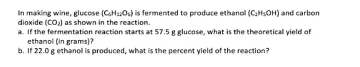 In making wine, glucose (C6H1206) is fermented to produce ethanol (C2HSOH) and carbon
dioxide (CO2) as shown in the reaction.
a. If the fermentation reaction starts at 57.5 g glucose, what is the theoretical yield of
ethanol (in grams)?
b. If 22.0 g ethanol is produced, what is the percent yield of the reaction?
