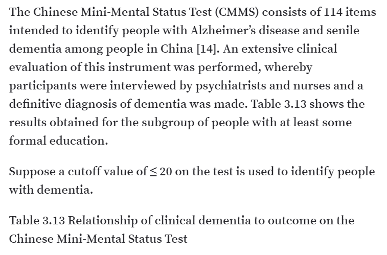 The Chinese Mini-Mental Status Test (CMMS) consists of 114 items
intended to identify people with Alzheimer's disease and senile
dementia among people in China [14]. An extensive clinical
evaluation of this instrument was performed, whereby
participants were interviewed by psychiatrists and nurses and a
definitive diagnosis of dementia was made. Table 3.13 shows the
results obtained for the subgroup of people with at least some
formal education.
Suppose a cutoff value of < 20 on the test is used to identify people
with dementia.
Table 3.13 Relationship of clinical dementia to outcome on the
Chinese Mini-Mental Status Test
