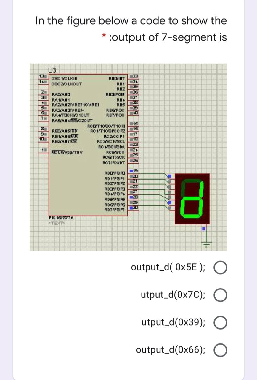 In the figure below a code to show the
* :output of 7-segment is
U3
13
14
0S0 1C LKIN
0SC2CLKO UT
RBYINT
34
RB1
RB2
RAIYANO
RA1AN1
RAZIANZVREF-CVREF
37
RBS
RAYANVREH
RATDC KIC 1O UT
RBGPOC
R87/POD
RASAN SEN020 UT
REDYANSAT
RE1ANGOR
REZAN7CE
RCOT 1030/T10 K
RC 1/T10SICC PZ
15
16
17
RCZCCP1
10
RC380 KECL
RC WEDVSDA
24
ELRVpp/THV
RCSSDO
ROSTXICK
25
ROTIRX/DT
19
ROOPSO
RD 1/PSP1
RDZYPSPZ
20
21
22
RD3PSP3
RD PSP4
ROSPSPS
RDGPSAS
RD7/PSPT
TEXT
output_d( 0x5E ); O
utput_d(0x7C); O
utput_d(0x39); O
output_d(0x66); O
