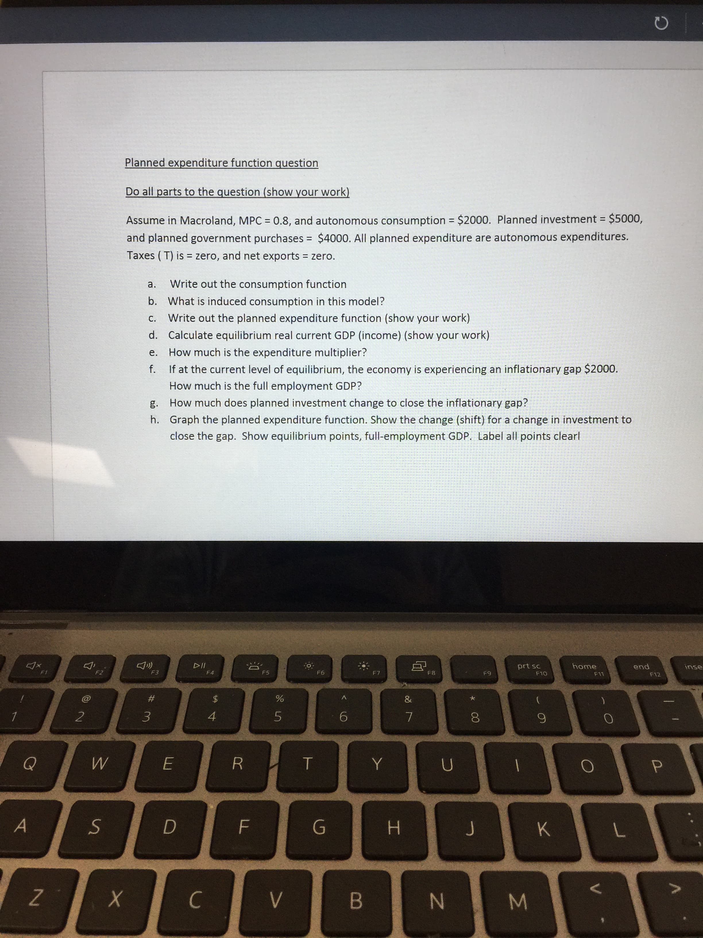 Σ
00
Planned expenditure function question
Do all parts to the question (show your work)
Assume in Macroland, MPC = 0.8, and autonomous consumption = $2000. Planned investment = $5000,
and planned government purchases $4000. All planned expenditure are autonomous expenditures.
%3D
Taxes ( T) is = zero, and net exports zero.
%3D
a.
Write out the consumption function
b. What is induced consumption in this model?
Write out the planned expenditure function (show your work)
d. Calculate equilibrium real current GDP (income) (show your work)
e.
How much is the expenditure multiplier?
f. If at the current level of equilibrium, the economy is experiencing an inflationary gap $2000.
nɔ
How much is the full employment GDP?
How much does planned investment change to close the inflationary gap?
h. Graph the planned expenditure function. Show the change (shift) for a change in investment to
close the gap. Show equilibrium points, full-employment GDP. Label all points clearl
114
F4
home
pua
F12
prt sc
inse
F2
F3
F5
F6
F7
F8
F10
F11
#3
4.
9.
6.
E.
B.
